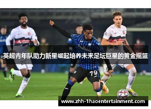 英超青年队助力新星崛起培养未来足坛巨星的黄金摇篮