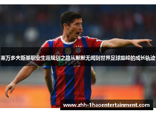 莱万多夫斯基职业生涯规划之路从默默无闻到世界足球巅峰的成长轨迹