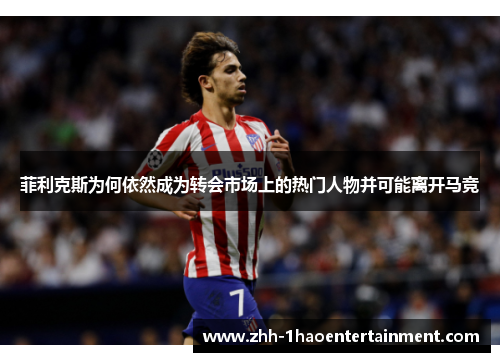 菲利克斯为何依然成为转会市场上的热门人物并可能离开马竞