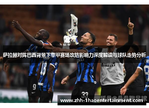 萨拉赫对阵巴西背景下意甲赛场攻防影响力深度解读与球队走势分析