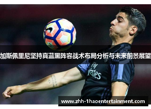 加斯佩里尼坚持真蓝黑阵容战术布局分析与未来前景展望 加斯佩里尼坚持真蓝黑阵容战术布局分析与未来前景展望