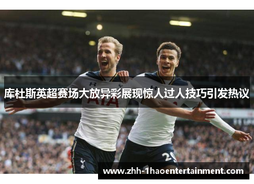 库杜斯英超赛场大放异彩展现惊人过人技巧引发热议 库杜斯英超赛场大放异彩展现惊人过人技巧引发热议