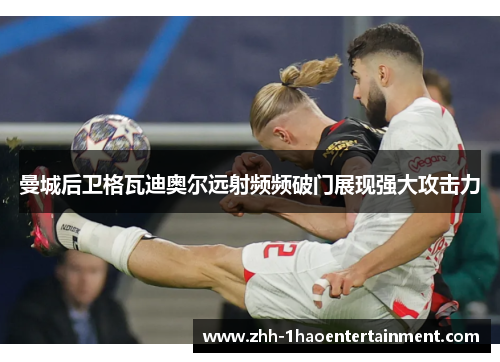 曼城后卫格瓦迪奥尔远射频频破门展现强大攻击力 曼城后卫格瓦迪奥尔远射频频破门展现强大攻击力