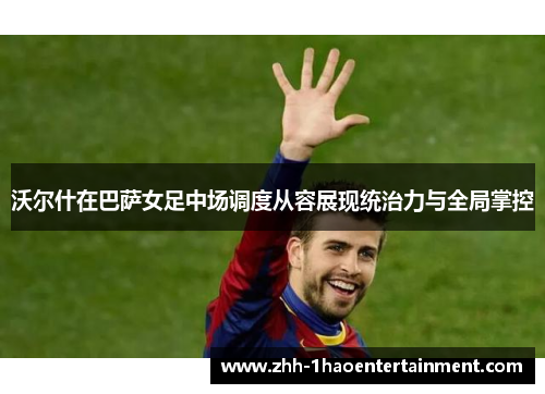 沃尔什在巴萨女足中场调度从容展现统治力与全局掌控 沃尔什在巴萨女足中场调度从容展现统治力与全局掌控