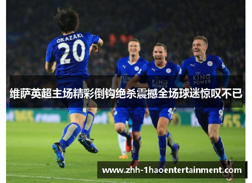 维萨英超主场精彩倒钩绝杀震撼全场球迷惊叹不已