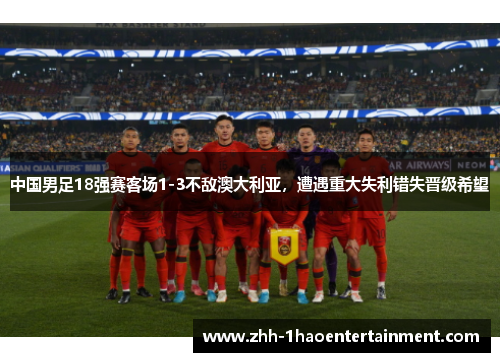 中国男足18强赛客场1-3不敌澳大利亚，遭遇重大失利错失晋级希望