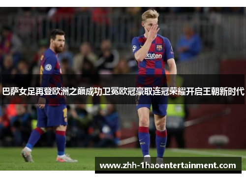 巴萨女足再登欧洲之巅成功卫冕欧冠豪取连冠荣耀开启王朝新时代