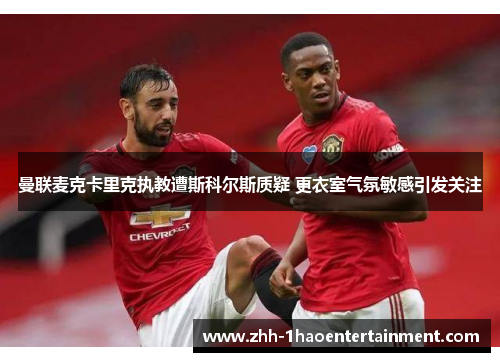 曼联麦克卡里克执教遭斯科尔斯质疑 更衣室气氛敏感引发关注