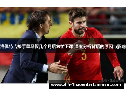洛佩特吉接手皇马仅几个月后匆忙下课 深度分析背后的原因与影响