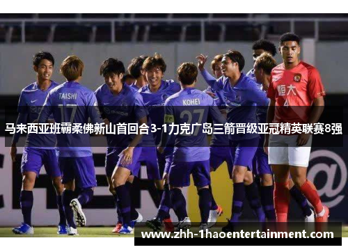 马来西亚班霸柔佛新山首回合3-1力克广岛三箭晋级亚冠精英联赛8强
