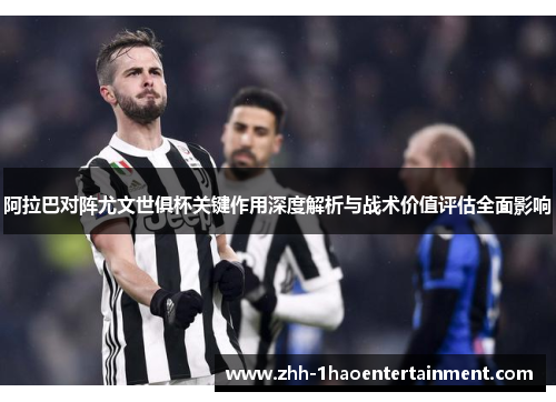 阿拉巴对阵尤文世俱杯关键作用深度解析与战术价值评估全面影响