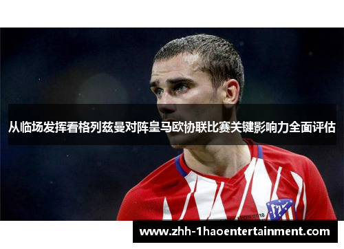 从临场发挥看格列兹曼对阵皇马欧协联比赛关键影响力全面评估 从临场发挥看格列兹曼对阵皇马欧协联比赛关键影响力全面评估